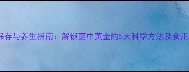松茸保存与养生指南解锁菌中黄金的5大科学方法及食用禁忌