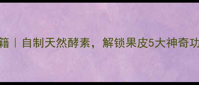 果皮发酵养生秘籍自制天然酵素解锁果皮5大神奇功效亲测有效