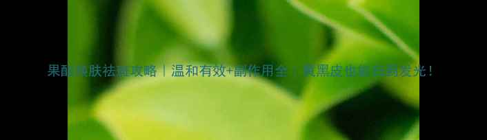 果酸焕肤祛斑攻略温和有效副作用全黄黑皮也能白到发光