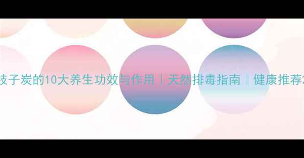 枝子炭的10大养生功效与作用天然排毒指南健康推荐