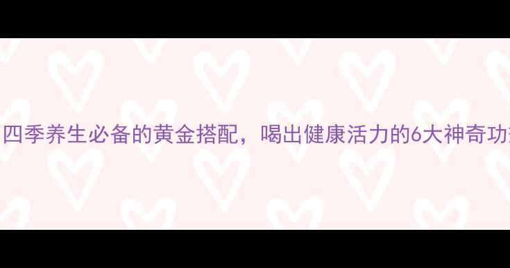 枸杞桂花茶四季养生必备的黄金搭配喝出健康活力的6大神奇功效及饮用指南