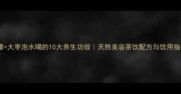 柠檬大枣泡水喝的10大养生功效天然美容茶饮配方与饮用指南