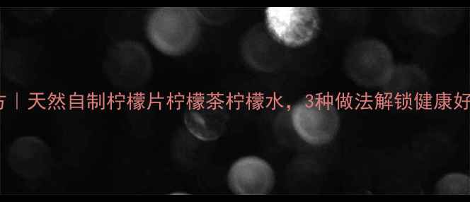 柠檬养生秘方天然自制柠檬片柠檬茶柠檬水3种做法解锁健康好喝新姿势