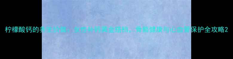柠檬酸钙的养生价值女性补钙黄金搭档骨骼健康与心血管保护全攻略