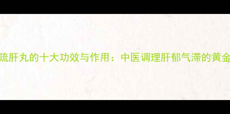 柴胡疏肝丸的十大功效与作用中医调理肝郁气滞的黄金方剂