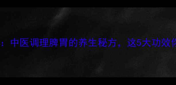 柴芍六君子丸中医调理脾胃的养生秘方这5大功效你一定要知道