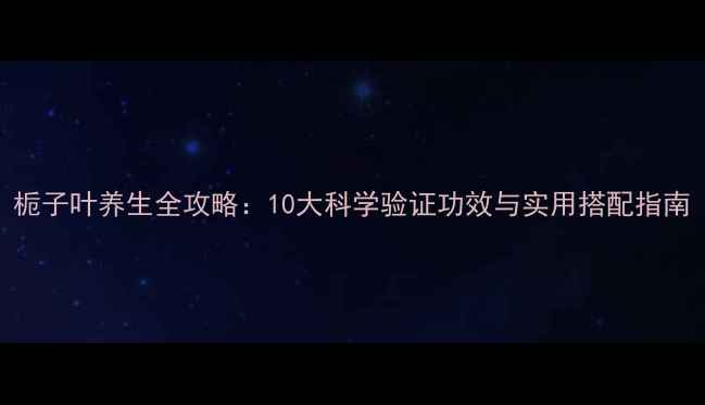 栀子叶养生全攻略10大科学验证功效与实用搭配指南