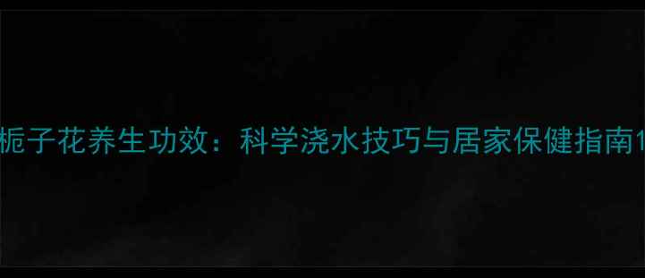 栀子花养生功效科学浇水技巧与居家保健指南