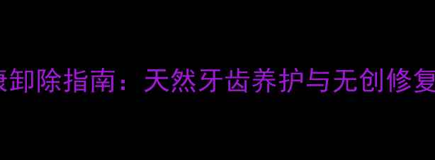 树脂贴面健康卸除指南天然牙齿养护与无创修复的养生之道