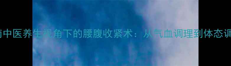 核心肌群激活指南中医养生视角下的腰腹收紧术从气血调理到体态调整的5大黄金法则