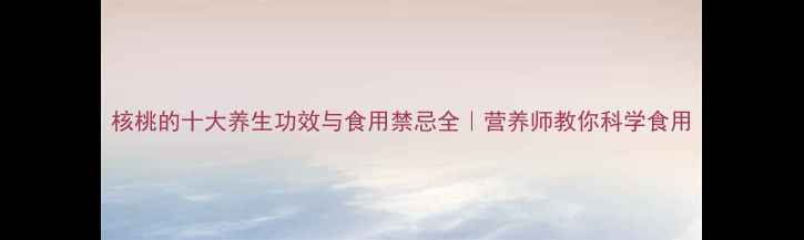 核桃的十大养生功效与食用禁忌全营养师教你科学食用