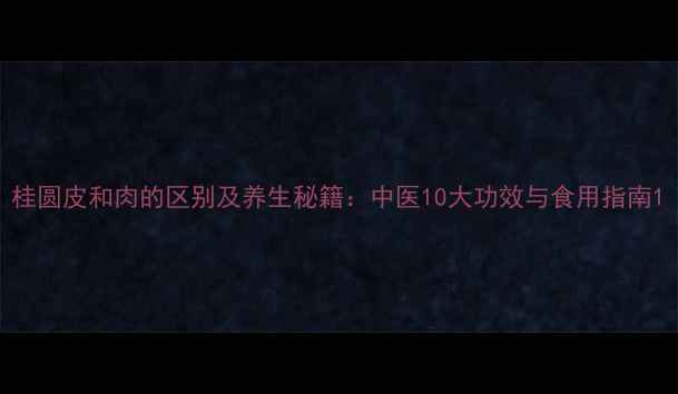 桂圆皮和肉的区别及养生秘籍中医10大功效与食用指南