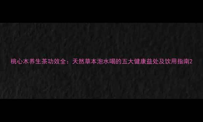 桃心木养生茶功效全天然草本泡水喝的五大健康益处及饮用指南