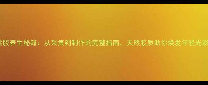 桃胶养生秘籍从采集到制作的完整指南天然胶质助你焕发年轻光彩
