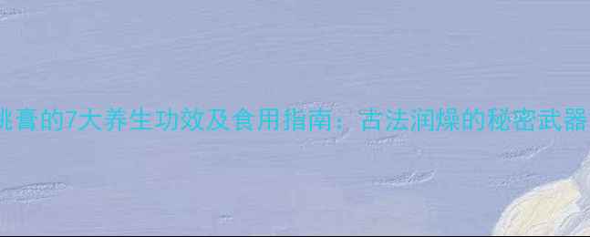 桃膏的7大养生功效及食用指南古法润燥的秘密武器