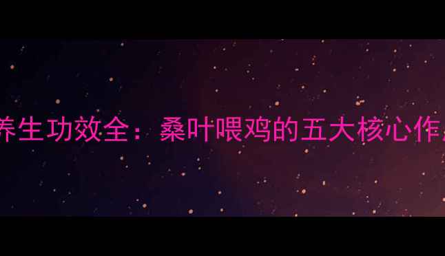 桑叶鸡饲料配方与养生功效全桑叶喂鸡的五大核心作用及科学养殖指南