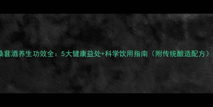 桑葚酒养生功效全5大健康益处科学饮用指南附传统酿造配方