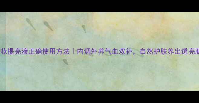 图片 梦妆提亮液正确使用方法｜内调外养气血双补，自然护肤养出透亮肌1