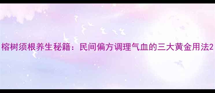 榕树须根养生秘籍民间偏方调理气血的三大黄金用法