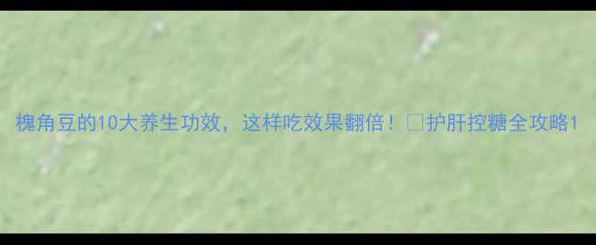 槐角豆的10大养生功效这样吃效果翻倍护肝控糖全攻略