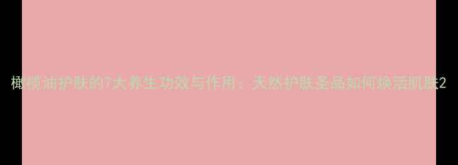 橄榄油护肤的7大养生功效与作用天然护肤圣品如何焕活肌肤