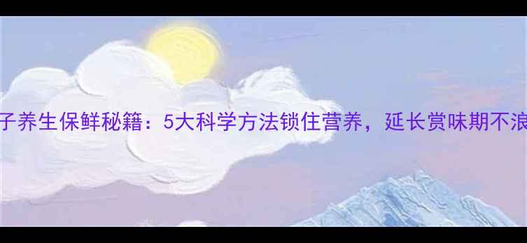 橘子养生保鲜秘籍5大科学方法锁住营养延长赏味期不浪费