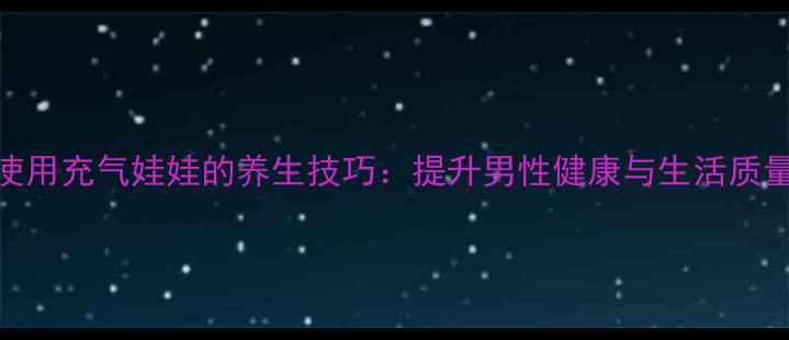 图片 正确使用充气娃娃的养生技巧：提升男性健康与生活质量指南
