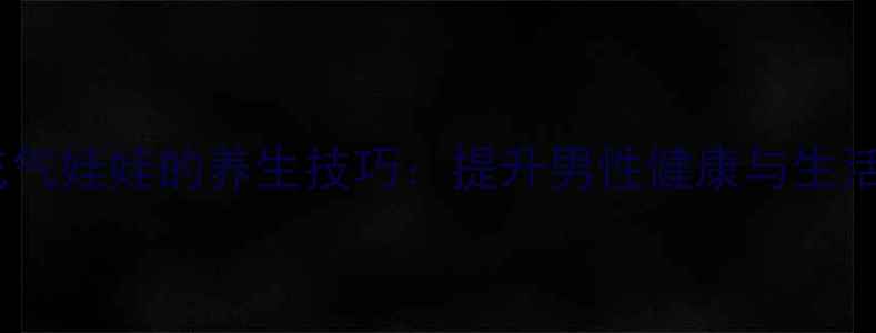 正确使用充气娃娃的养生技巧提升男性健康与生活质量指南