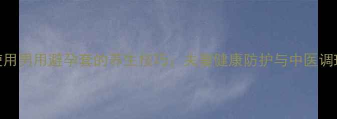 正确使用男用避孕套的养生技巧夫妻健康防护与中医调理指南