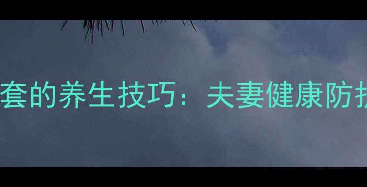 图片 正确使用男用避孕套的养生技巧：夫妻健康防护与中医调理指南2