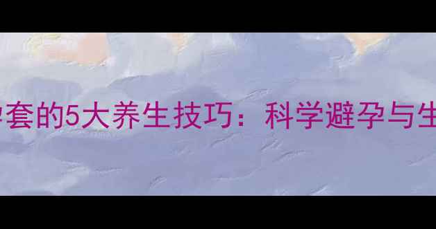 正确使用避孕套的5大养生技巧科学避孕与生殖健康指南