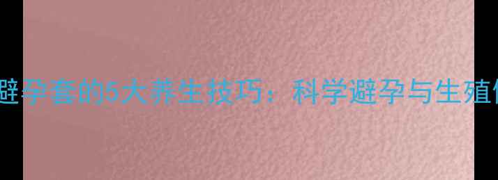 图片 正确使用避孕套的5大养生技巧：科学避孕与生殖健康指南2