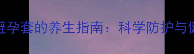 图片 正确使用避孕套的养生指南：科学防护与健康管理全