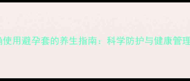 图片 正确使用避孕套的养生指南：科学防护与健康管理全1