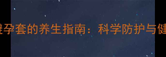 正确使用避孕套的养生指南科学防护与健康管理全