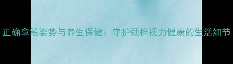 图片 正确拿笔姿势与养生保健：守护颈椎视力健康的生活细节