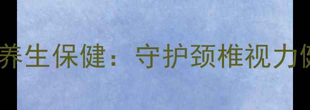 正确拿笔姿势与养生保健守护颈椎视力健康的生活细节