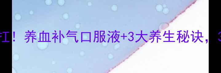 气血不足别硬扛养血补气口服液3大养生秘诀30天焕活气血
