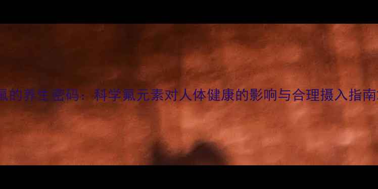 氟的养生密码科学氟元素对人体健康的影响与合理摄入指南