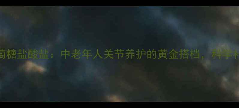 氨基葡萄糖盐酸盐中老年人关节养护的黄金搭档科学补充指南