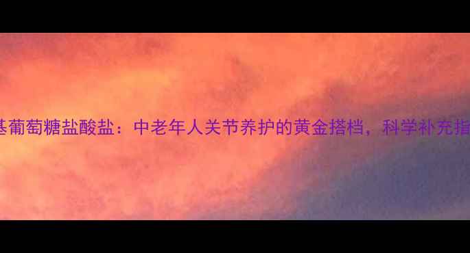 图片 氨基葡萄糖盐酸盐：中老年人关节养护的黄金搭档，科学补充指南1