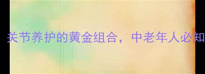 图片 氨糖软骨素钙片功效：关节养护的黄金组合，中老年人必知三大作用与服用指南1