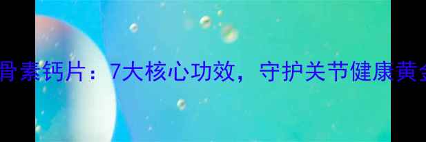 氨糖软骨素钙片7大核心功效守护关节健康黄金指南
