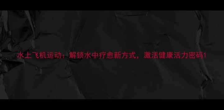 水上飞机运动解锁水中疗愈新方式激活健康活力密码