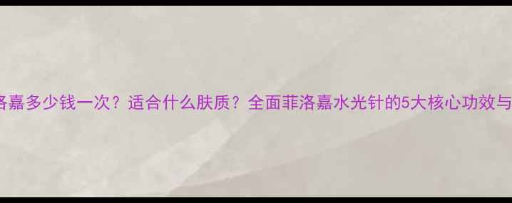 水光针菲洛嘉多少钱一次适合什么肤质全面菲洛嘉水光针的5大核心功效与使用指南