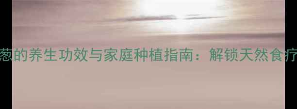 水培洋葱的养生功效与家庭种植指南解锁天然食疗新方式