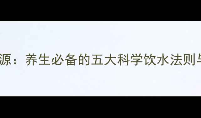 水是生命之源养生必备的五大科学饮水法则与常见误区