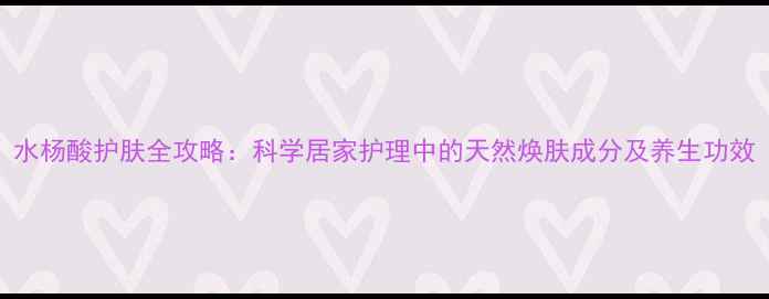 图片 水杨酸护肤全攻略：科学居家护理中的天然焕肤成分及养生功效