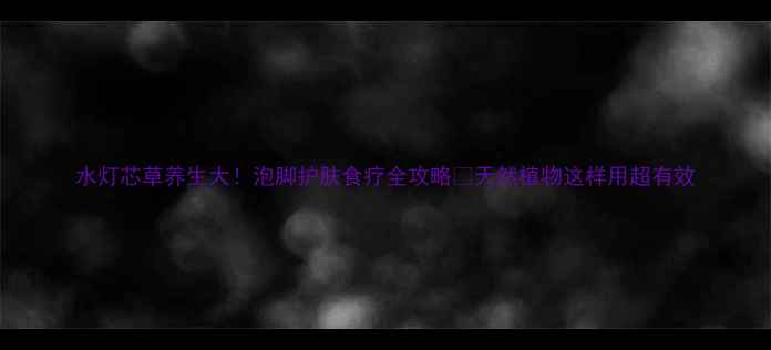 水灯芯草养生大泡脚护肤食疗全攻略天然植物这样用超有效