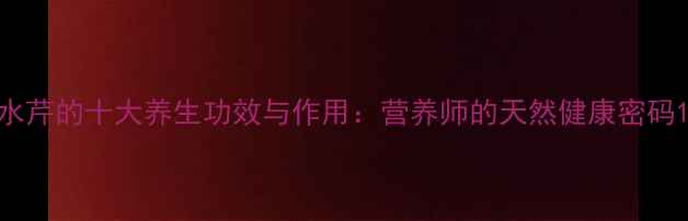 水芹的十大养生功效与作用营养师的天然健康密码